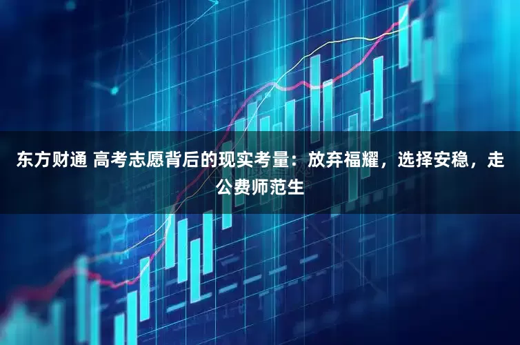 东方财通 高考志愿背后的现实考量：放弃福耀，选择安稳，走公费师范生