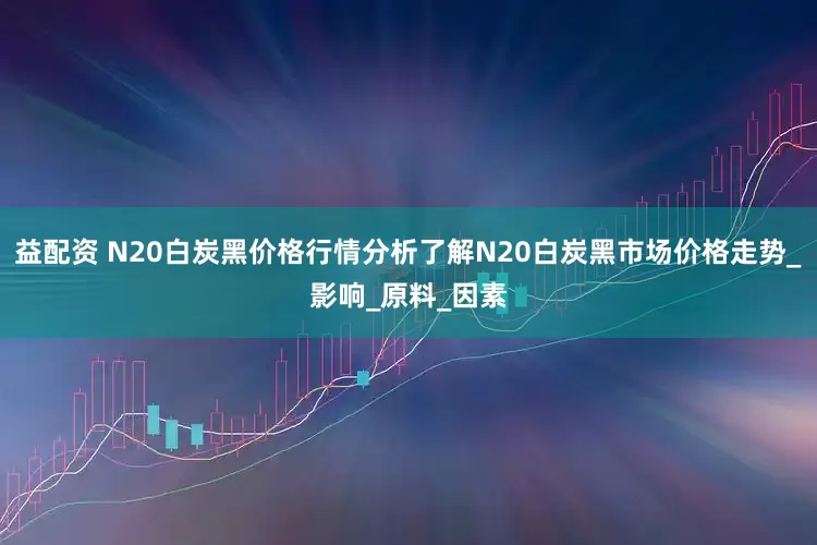 益配资 N20白炭黑价格行情分析了解N20白炭黑市场价格走势_影响_原料_因素