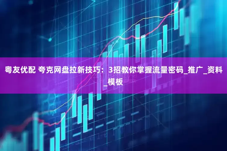 粤友优配 夸克网盘拉新技巧：3招教你掌握流量密码_推广_资料_模板