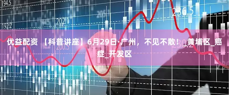 优益配资 【科普讲座】6月29日·广州，不见不散！_黄埔区_癌症_开发区