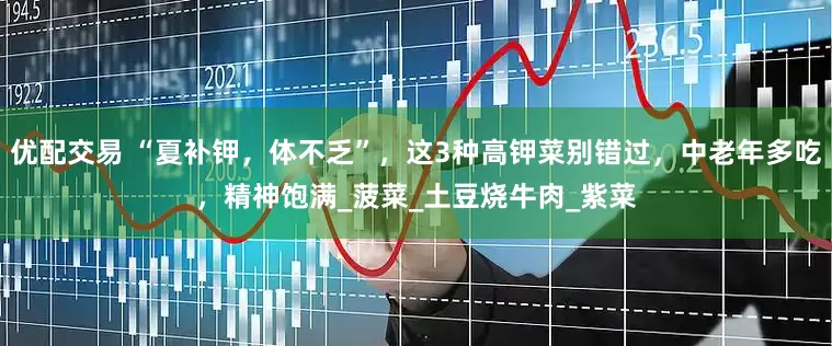 优配交易 “夏补钾，体不乏”，这3种高钾菜别错过，中老年多吃，精神饱满_菠菜_土豆烧牛肉_紫菜