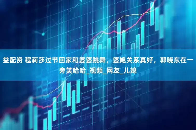 益配资 程莉莎过节回家和婆婆跳舞，婆媳关系真好，郭晓东在一旁笑哈哈_视频_网友_儿媳