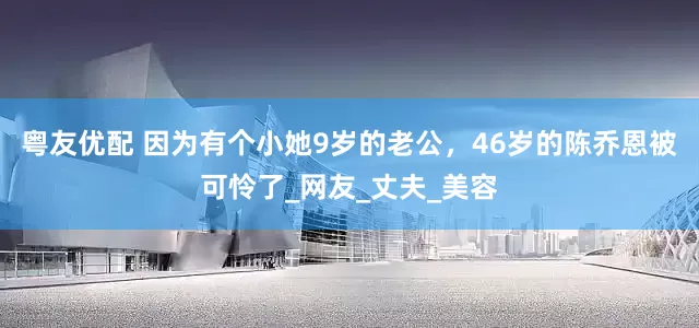 粤友优配 因为有个小她9岁的老公，46岁的陈乔恩被可怜了_网友_丈夫_美容
