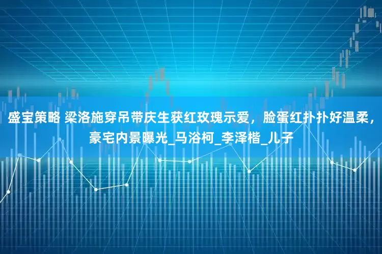 盛宝策略 梁洛施穿吊带庆生获红玫瑰示爱，脸蛋红扑扑好温柔，豪宅内景曝光_马浴柯_李泽楷_儿子