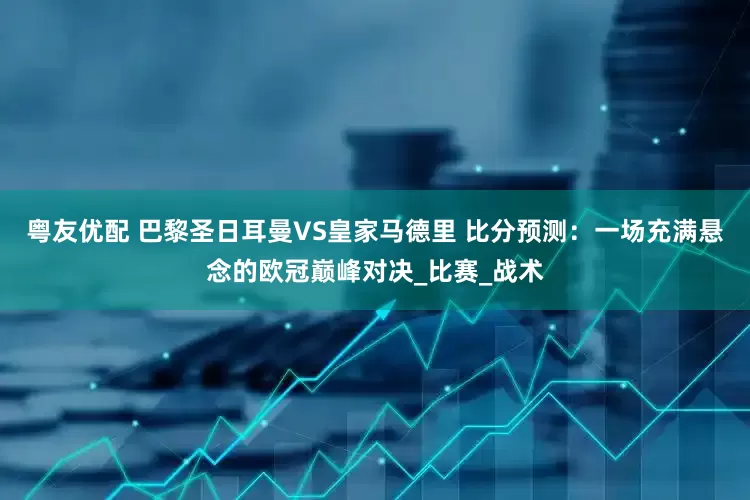 粤友优配 巴黎圣日耳曼VS皇家马德里 比分预测：一场充满悬念的欧冠巅峰对决_比赛_战术