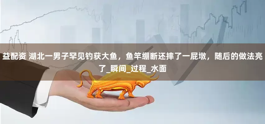 益配资 湖北一男子罕见钓获大鱼，鱼竿绷断还摔了一屁墩，随后的做法亮了_瞬间_过程_水面