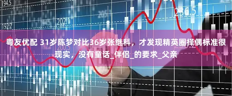 粤友优配 31岁陈梦对比36岁张继科，才发现精英圈择偶标准很现实，没有童话_伴侣_的要求_父亲