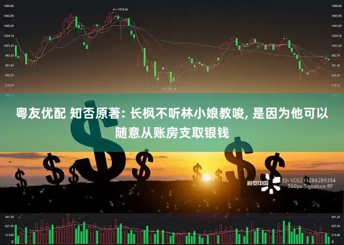 粤友优配 知否原著: 长枫不听林小娘教唆, 是因为他可以随意从账房支取银钱