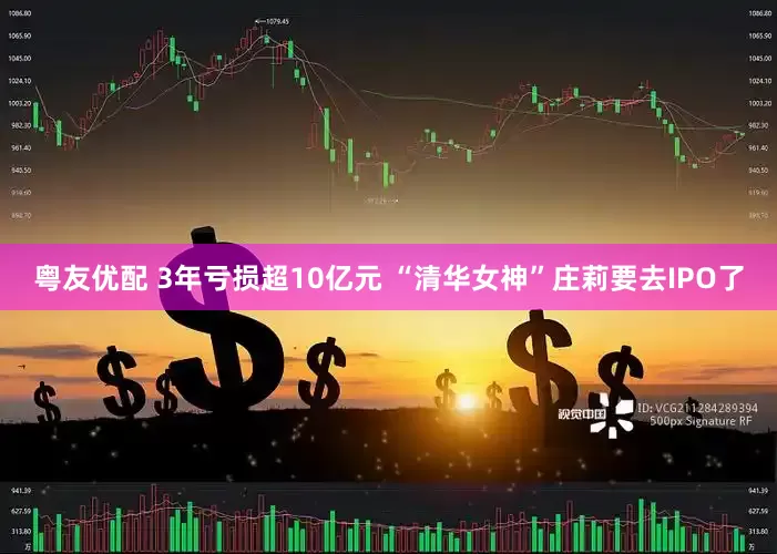 粤友优配 3年亏损超10亿元 “清华女神”庄莉要去IPO了
