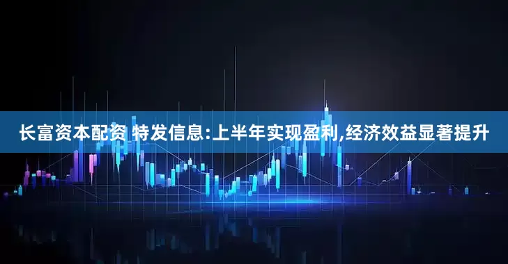 长富资本配资 特发信息:上半年实现盈利,经济效益显著提升