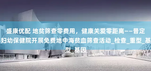 盛康优配 地贫筛查零费用，健康关爱零距离——普定县妇幼保健院开展免费地中海贫血筛查活动_检查_重型_基因