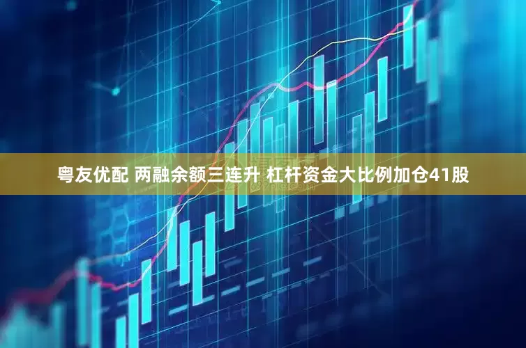 粤友优配 两融余额三连升 杠杆资金大比例加仓41股