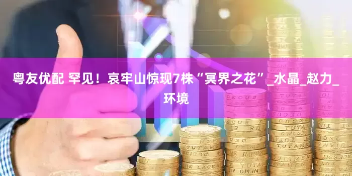 粤友优配 罕见！哀牢山惊现7株“冥界之花”_水晶_赵力_环境