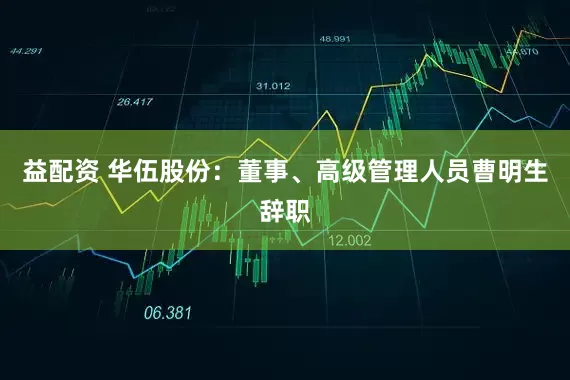 益配资 华伍股份：董事、高级管理人员曹明生辞职