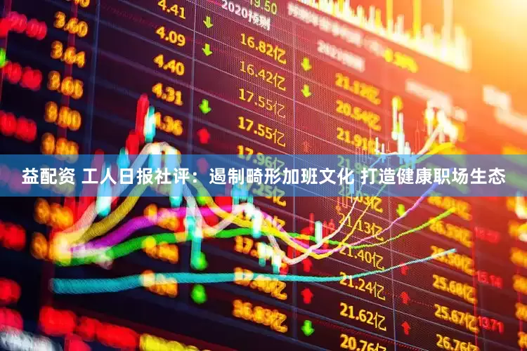 益配资 工人日报社评：遏制畸形加班文化 打造健康职场生态