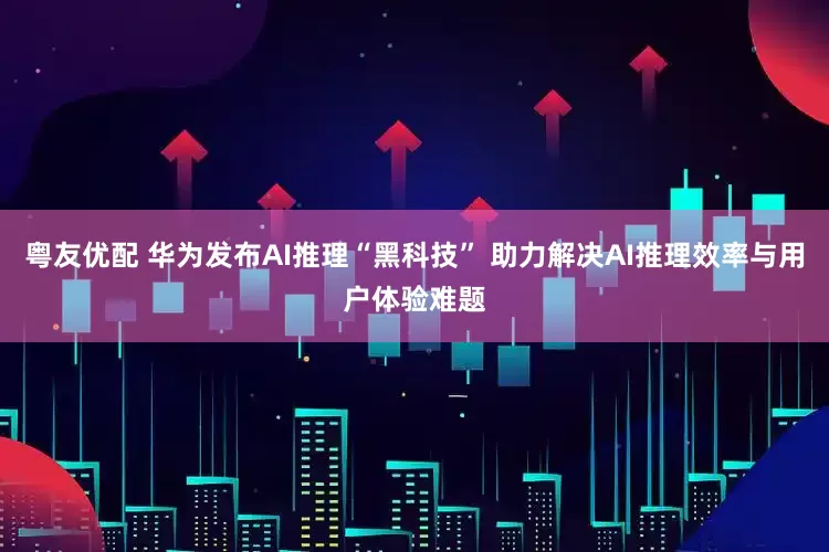粤友优配 华为发布AI推理“黑科技” 助力解决AI推理效率与用户体验难题