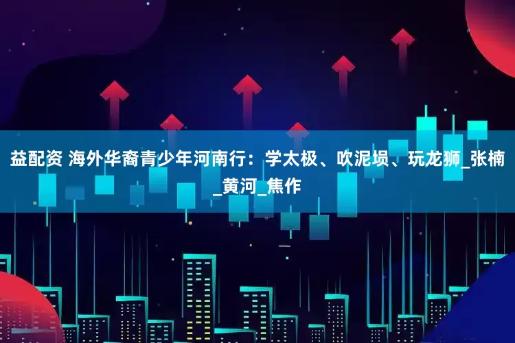 益配资 海外华裔青少年河南行：学太极、吹泥埙、玩龙狮_张楠_黄河_焦作