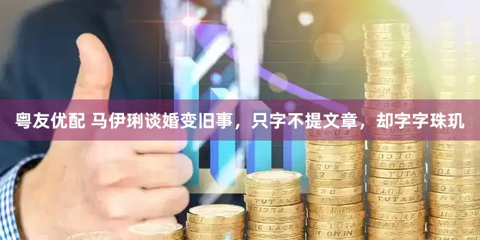 粤友优配 马伊琍谈婚变旧事，只字不提文章，却字字珠玑