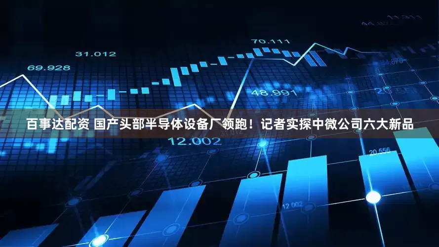 百事达配资 国产头部半导体设备厂领跑！记者实探中微公司六大新品