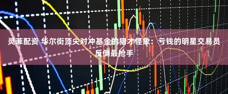 灵菲配资 华尔街顶尖对冲基金的猎才怪象：亏钱的明星交易员反倒最抢手
