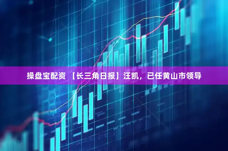 操盘宝配资 【长三角日报】汪凯，已任黄山市领导