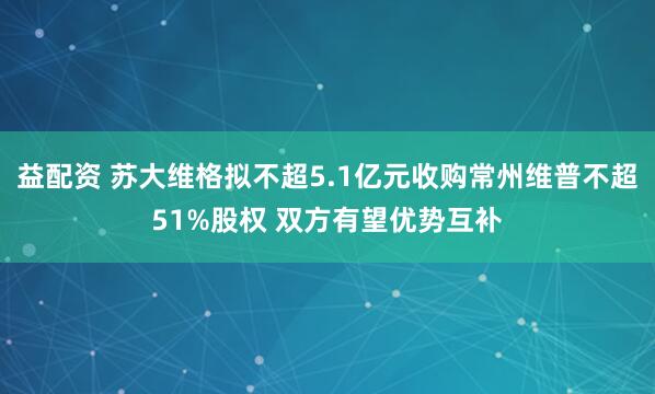 益配资 苏大维格拟不超5.1亿元收购常州维普不超51%股权 双方有望优势互补
