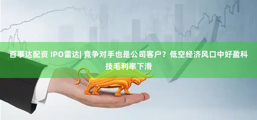百事达配资 IPO雷达| 竞争对手也是公司客户？低空经济风口中好盈科技毛利率下滑