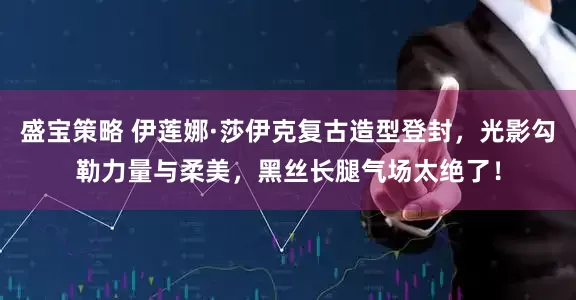 盛宝策略 伊莲娜·莎伊克复古造型登封，光影勾勒力量与柔美，黑丝长腿气场太绝了！