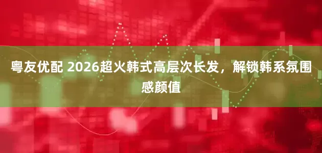 粤友优配 2026超火韩式高层次长发，解锁韩系氛围感颜值